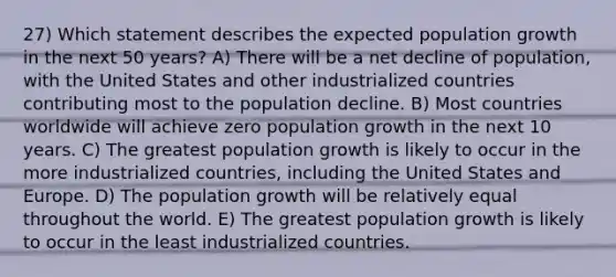 27) Which statement describes the expected population growth in the next 50 years? A) There will be a net decline of population, with the United States and other industrialized countries contributing most to the population decline. B) Most countries worldwide will achieve zero population growth in the next 10 years. C) The greatest population growth is likely to occur in the more industrialized countries, including the United States and Europe. D) The population growth will be relatively equal throughout the world. E) The greatest population growth is likely to occur in the least industrialized countries.