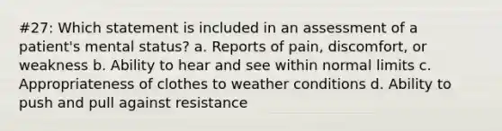 #27: Which statement is included in an assessment of a patient's mental status? a. Reports of pain, discomfort, or weakness b. Ability to hear and see within normal limits c. Appropriateness of clothes to weather conditions d. Ability to push and pull against resistance