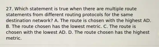 27. Which statement is true when there are multiple route statements from different routing protocols for the same destination network? A. The route is chosen with the highest AD. B. The route chosen has the lowest metric. C. The route is chosen with the lowest AD. D. The route chosen has the highest metric.