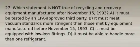 27. Which statement is NOT true of recycling and recovery equipment manufactured after November 15, 1993? A) It must be tested by an EPA-approved third party. B) It must meet vacuum standards more stringent than those met by equipment manufactured before November 15, 1993. C) It must be equipped with low-loss fittings. D) It must be able to handle more than one refrigerant.