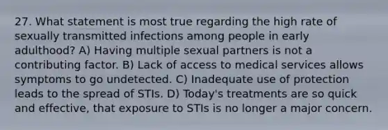 27. What statement is most true regarding the high rate of sexually transmitted infections among people in early adulthood? A) Having multiple sexual partners is not a contributing factor. B) Lack of access to medical services allows symptoms to go undetected. C) Inadequate use of protection leads to the spread of STIs. D) Today's treatments are so quick and effective, that exposure to STIs is no longer a major concern.