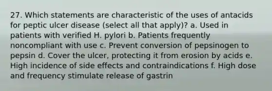 27. Which statements are characteristic of the uses of antacids for peptic ulcer disease (select all that apply)? a. Used in patients with verified H. pylori b. Patients frequently noncompliant with use c. Prevent conversion of pepsinogen to pepsin d. Cover the ulcer, protecting it from erosion by acids e. High incidence of side effects and contraindications f. High dose and frequency stimulate release of gastrin