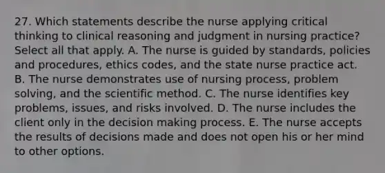 27. Which statements describe the nurse applying critical thinking to clinical reasoning and judgment in nursing practice? Select all that apply. A. The nurse is guided by standards, policies and procedures, ethics codes, and the state nurse practice act. B. The nurse demonstrates use of nursing process, problem solving, and the scientific method. C. The nurse identifies key problems, issues, and risks involved. D. The nurse includes the client only in the decision making process. E. The nurse accepts the results of decisions made and does not open his or her mind to other options.