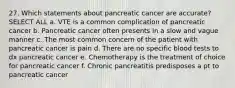 27. Which statements about pancreatic cancer are accurate? SELECT ALL a. VTE is a common complication of pancreatic cancer b. Pancreatic cancer often presents in a slow and vague manner c. The most common concern of the patient with pancreatic cancer is pain d. There are no specific blood tests to dx pancreatic cancer e. Chemotherapy is the treatment of choice for pancreatic cancer f. Chronic pancreatitis predisposes a pt to pancreatic cancer