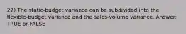 27) The static-budget variance can be subdivided into the flexible-budget variance and the sales-volume variance. Answer: TRUE or FALSE