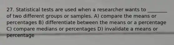 27. Statistical tests are used when a researcher wants to ________ of two different groups or samples. A) compare the means or percentages B) differentiate between the means or a percentage C) compare medians or percentages D) invalidate a means or percentage