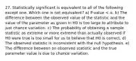 27. Statistically significant is equivalent to all of the following except one. Which one is not equivalent? a) P-value < α. b) The difference between the observed value of the statistic and the value of the parameter as given in H0 is too large to attribute to just chance variation. c) The probability of obtaining a sample statistic as extreme or more extreme than actually observed if H0 were true is too small for us to believe that H0 is correct. d) The observed statistic is inconsistent with the null hypothesis. e) The difference between an observed statistic and the true parameter value is due to chance variation.