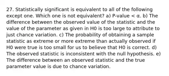 27. Statistically significant is equivalent to all of the following except one. Which one is not equivalent? a) P-value < α. b) The difference between the observed value of the statistic and the value of the parameter as given in H0 is too large to attribute to just chance variation. c) The probability of obtaining a sample statistic as extreme or more extreme than actually observed if H0 were true is too small for us to believe that H0 is correct. d) The observed statistic is inconsistent with the null hypothesis. e) The difference between an observed statistic and the true parameter value is due to chance variation.