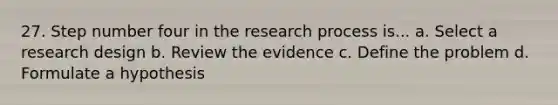 27. Step number four in the research process is... a. Select a research design b. Review the evidence c. Define the problem d. Formulate a hypothesis