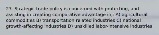 27. Strategic trade policy is concerned with protecting, and assisting in creating comparative advantage in,: A) agricultural commodities B) transportation related industries C) national growth-affecting industries D) unskilled labor-intensive industries