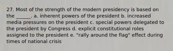 27. Most of the strength of the modern presidency is based on the ______. a. inherent powers of the president b. increased media pressures on the president c. special powers delegated to the president by Congress d. explicit constitutional roles assigned to the president e. "rally around the flag" effect during times of national crisis