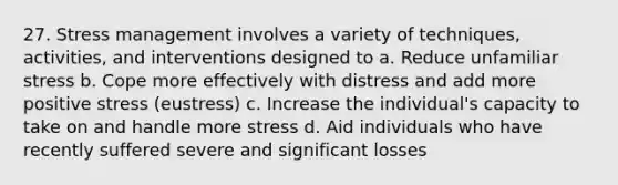 27. Stress management involves a variety of techniques, activities, and interventions designed to a. Reduce unfamiliar stress b. Cope more effectively with distress and add more positive stress (eustress) c. Increase the individual's capacity to take on and handle more stress d. Aid individuals who have recently suffered severe and significant losses