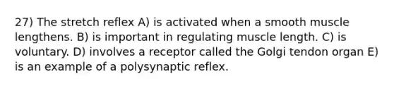 27) The stretch reflex A) is activated when a smooth muscle lengthens. B) is important in regulating muscle length. C) is voluntary. D) involves a receptor called the Golgi tendon organ E) is an example of a polysynaptic reflex.