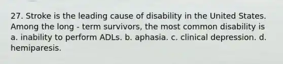 27. Stroke is the leading cause of disability in the United States. Among the long - term survivors, the most common disability is a. inability to perform ADLs. b. aphasia. c. clinical depression. d. hemiparesis.