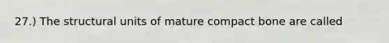 27.) The structural units of mature compact bone are called