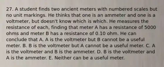 27. A student finds two ancient meters with numbered scales but no unit markings. He thinks that one is an ammeter and one is a voltmeter, but doesn't know which is which. He measures the resistance of each, finding that meter A has a resistance of 5000 ohms and meter B has a resistance of 0.10 ohm. He can conclude that A. A is the voltmeter but B cannot be a useful meter. B. B is the voltmeter but A cannot be a useful meter. C. A is the voltmeter and B is the ammeter. D. B is the voltmeter and A is the ammeter. E. Neither can be a useful meter.