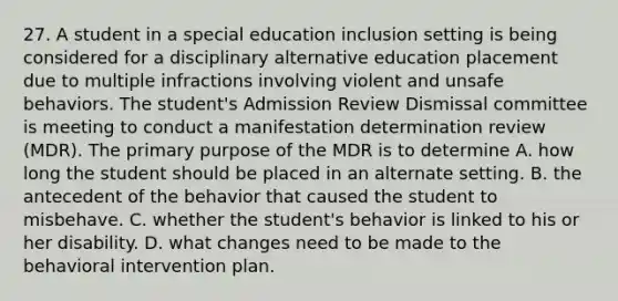 27. A student in a special education inclusion setting is being considered for a disciplinary alternative education placement due to multiple infractions involving violent and unsafe behaviors. The student's Admission Review Dismissal committee is meeting to conduct a manifestation determination review (MDR). The primary purpose of the MDR is to determine A. how long the student should be placed in an alternate setting. B. the antecedent of the behavior that caused the student to misbehave. C. whether the student's behavior is linked to his or her disability. D. what changes need to be made to the behavioral intervention plan.