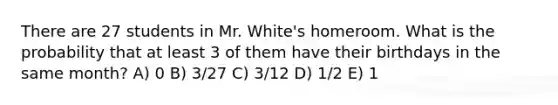 There are 27 students in Mr. White's homeroom. What is the probability that at least 3 of them have their birthdays in the same month? A) 0 B) 3/27 C) 3/12 D) 1/2 E) 1