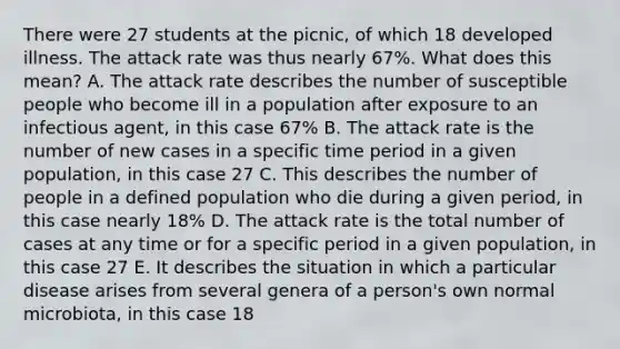 There were 27 students at the picnic, of which 18 developed illness. The attack rate was thus nearly 67%. What does this mean? A. The attack rate describes the number of susceptible people who become ill in a population after exposure to an infectious agent, in this case 67% B. The attack rate is the number of new cases in a specific time period in a given population, in this case 27 C. This describes the number of people in a defined population who die during a given period, in this case nearly 18% D. The attack rate is the total number of cases at any time or for a specific period in a given population, in this case 27 E. It describes the situation in which a particular disease arises from several genera of a person's own normal microbiota, in this case 18