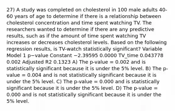 27) A study was completed on cholesterol in 100 male adults 40-60 years of age to determine if there is a relationship between cholesterol concentration and time spent watching TV. The researchers wanted to determine if there are any predictive results, such as if the amount of time spent watching TV increases or decreases cholesterol levels. Based on the following regression results, is TV-watch statistically significant? Variable Model 1 p−value Constant −2.39595 0.0000 TV_time 0.043778 0.002 Adjusted R2 0.1323 A) The p-value = 0.002 and is statistically significant because it is under the 5% level. B) The p-value = 0.004 and is not statistically significant because it is under the 5% level. C) The p-value = 0.000 and is statistically significant because it is under the 5% level. D) The p-value = 0.000 and is not statistically significant because it is under the 5% level.