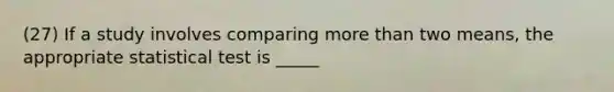 (27) If a study involves comparing more than two means, the appropriate statistical test is _____