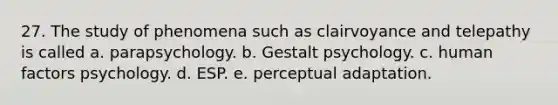 27. The study of phenomena such as clairvoyance and telepathy is called a. parapsychology. b. Gestalt psychology. c. human factors psychology. d. ESP. e. perceptual adaptation.