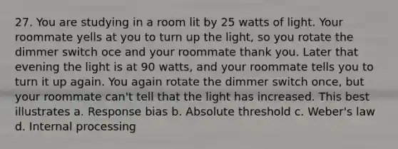 27. You are studying in a room lit by 25 watts of light. Your roommate yells at you to turn up the light, so you rotate the dimmer switch oce and your roommate thank you. Later that evening the light is at 90 watts, and your roommate tells you to turn it up again. You again rotate the dimmer switch once, but your roommate can't tell that the light has increased. This best illustrates a. Response bias b. Absolute threshold c. Weber's law d. Internal processing