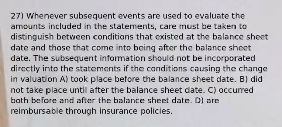 27) Whenever subsequent events are used to evaluate the amounts included in the statements, care must be taken to distinguish between conditions that existed at the balance sheet date and those that come into being after the balance sheet date. The subsequent information should not be incorporated directly into the statements if the conditions causing the change in valuation A) took place before the balance sheet date. B) did not take place until after the balance sheet date. C) occurred both before and after the balance sheet date. D) are reimbursable through insurance policies.