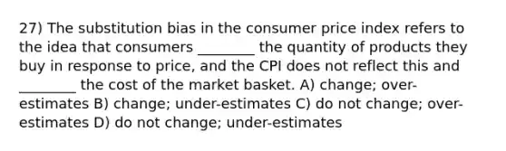 27) The substitution bias in the consumer price index refers to the idea that consumers ________ the quantity of products they buy in response to price, and the CPI does not reflect this and ________ the cost of the market basket. A) change; over-estimates B) change; under-estimates C) do not change; over-estimates D) do not change; under-estimates