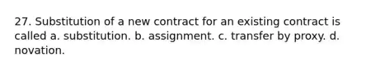 27. Substitution of a new contract for an existing contract is called a. substitution. b. assignment. c. transfer by proxy. d. novation.