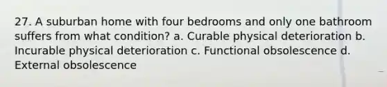 27. A suburban home with four bedrooms and only one bathroom suffers from what condition? a. Curable physical deterioration b. Incurable physical deterioration c. Functional obsolescence d. External obsolescence