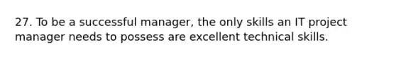 27. To be a successful manager, the only skills an IT project manager needs to possess are excellent technical skills.