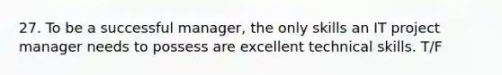 27. To be a successful manager, the only skills an IT project manager needs to possess are excellent technical skills. T/F