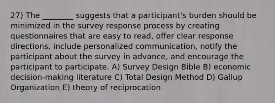 27) The ________ suggests that a participant's burden should be minimized in the survey response process by creating questionnaires that are easy to read, offer clear response directions, include personalized communication, notify the participant about the survey in advance, and encourage the participant to participate. A) Survey Design Bible B) economic decision-making literature C) Total Design Method D) Gallup Organization E) theory of reciprocation