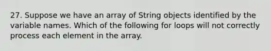 27. Suppose we have an array of String objects identified by the variable names. Which of the following for loops will not correctly process each element in the array.