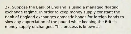 27. Suppose the Bank of England is using a managed floating exchange regime. In order to keep money supply constant the Bank of England exchanges domestic bonds for foreign bonds to slow any appreciation of the pound while keeping the British money supply unchanged. This process is known as: