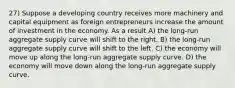 27) Suppose a developing country receives more machinery and capital equipment as foreign entrepreneurs increase the amount of investment in the economy. As a result A) the long-run aggregate supply curve will shift to the right. B) the long-run aggregate supply curve will shift to the left. C) the economy will move up along the long-run aggregate supply curve. D) the economy will move down along the long-run aggregate supply curve.