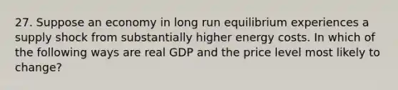 27. Suppose an economy in long run equilibrium experiences a supply shock from substantially higher energy costs. In which of the following ways are real GDP and the price level most likely to change?