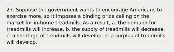 27. Suppose the government wants to encourage Americans to exercise more, so it imposes a binding price ceiling on the market for in-home treadmills. As a result, a. the demand for treadmills will increase. b. the supply of treadmills will decrease. c. a shortage of treadmills will develop. d. a surplus of treadmills will develop.