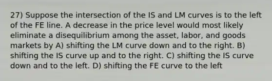 27) Suppose the intersection of the IS and LM curves is to the left of the FE line. A decrease in the price level would most likely eliminate a disequilibrium among the asset, labor, and goods markets by A) shifting the LM curve down and to the right. B) shifting the IS curve up and to the right. C) shifting the IS curve down and to the left. D) shifting the FE curve to the left