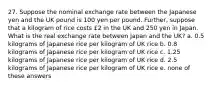 27. Suppose the nominal exchange rate between the Japanese yen and the UK pound is 100 yen per pound. Further, suppose that a kilogram of rice costs £2 in the UK and 250 yen in Japan. What is the real exchange rate between Japan and the UK? a. 0.5 kilograms of Japanese rice per kilogram of UK rice b. 0.8 kilograms of Japanese rice per kilogram of UK rice c. 1.25 kilograms of Japanese rice per kilogram of UK rice d. 2.5 kilograms of Japanese rice per kilogram of UK rice e. none of these answers