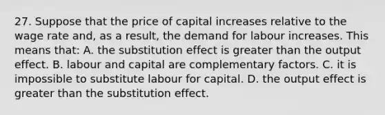 27. Suppose that the price of capital increases relative to the wage rate and, as a result, the demand for labour increases. This means that: A. the substitution effect is greater than the output effect. B. labour and capital are complementary factors. C. it is impossible to substitute labour for capital. D. the output effect is greater than the substitution effect.