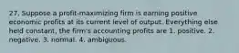 27. Suppose a profit-maximizing firm is earning positive economic profits at its current level of output. Everything else held constant, the firm's accounting profits are 1. positive. 2. negative. 3. normal. 4. ambiguous.