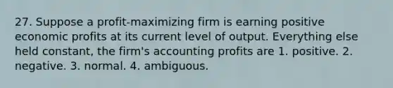 27. Suppose a profit-maximizing firm is earning positive economic profits at its current level of output. Everything else held constant, the firm's accounting profits are 1. positive. 2. negative. 3. normal. 4. ambiguous.