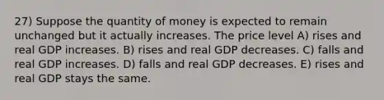 27) Suppose the quantity of money is expected to remain unchanged but it actually increases. The price level A) rises and real GDP increases. B) rises and real GDP decreases. C) falls and real GDP increases. D) falls and real GDP decreases. E) rises and real GDP stays the same.