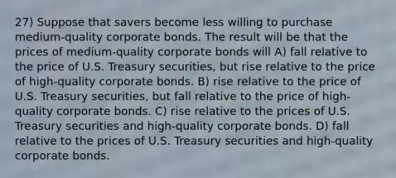 27) Suppose that savers become less willing to purchase medium-quality corporate bonds. The result will be that the prices of medium-quality corporate bonds will A) fall relative to the price of U.S. Treasury securities, but rise relative to the price of high-quality corporate bonds. B) rise relative to the price of U.S. Treasury securities, but fall relative to the price of high-quality corporate bonds. C) rise relative to the prices of U.S. Treasury securities and high-quality corporate bonds. D) fall relative to the prices of U.S. Treasury securities and high-quality corporate bonds.