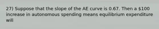 27) Suppose that the slope of the AE curve is 0.67. Then a 100 increase in autonomous spending means equilibrium expenditure will