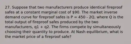 27. Suppose that two manufacturers produce identical fireproof safes at a constant marginal cost of 90. The market inverse demand curve for fireproof safes is P = 450 - 2Q, where Q is the total output of fireproof safes produced by the two manufacturers, q1 + q2. The firms compete by simultaneously choosing their quantity to produce. At Nash equilibrium, what is the market price of a fireproof safe?