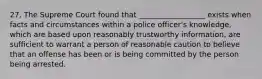 27. The Supreme Court found that __________________ exists when facts and circumstances within a police officer's knowledge, which are based upon reasonably trustworthy information, are sufficient to warrant a person of reasonable caution to believe that an offense has been or is being committed by the person being arrested.