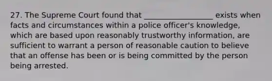 27. The Supreme Court found that __________________ exists when facts and circumstances within a police officer's knowledge, which are based upon reasonably trustworthy information, are sufficient to warrant a person of reasonable caution to believe that an offense has been or is being committed by the person being arrested.